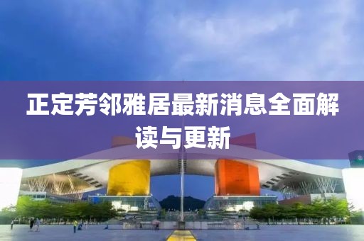 正定芳鄰雅居最新消息全面解讀與更新