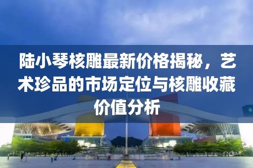 陸小琴核雕最新價(jià)格揭秘，藝術(shù)珍品的市場(chǎng)定位與核雕收藏價(jià)值分析