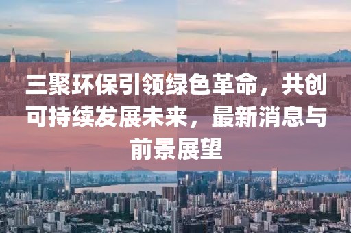 三聚環(huán)保引領(lǐng)綠色革命，共創(chuàng)可持續(xù)發(fā)展未來，最新消息與前景展望