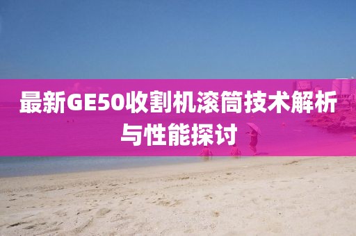 最新GE50收割機(jī)滾筒技術(shù)解析與性能探討