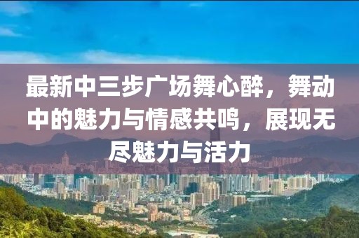 最新中三步廣場(chǎng)舞心醉，舞動(dòng)中的魅力與情感共鳴，展現(xiàn)無(wú)盡魅力與活力