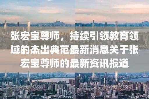 張宏寶尊師，持續(xù)引領(lǐng)教育領(lǐng)域的杰出典范最新消息關(guān)于張宏寶尊師的最新資訊報(bào)道