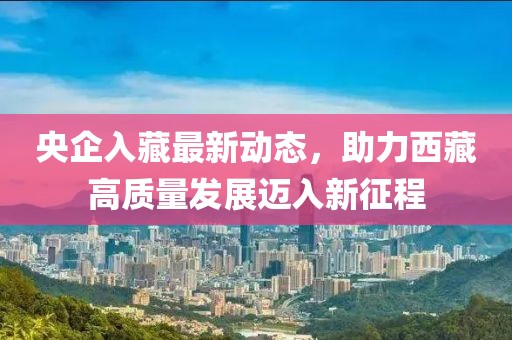 央企入藏最新動(dòng)態(tài)，助力西藏高質(zhì)量發(fā)展邁入新征程