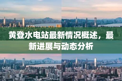 黃登水電站最新情況概述，最新進(jìn)展與動(dòng)態(tài)分析