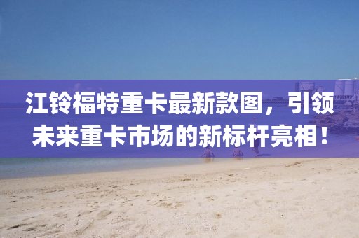 江鈴福特重卡最新款圖，引領未來重卡市場的新標桿亮相！