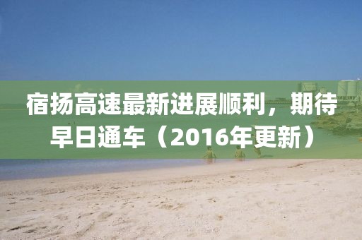 宿揚(yáng)高速最新進(jìn)展順利，期待早日通車（2016年更新）