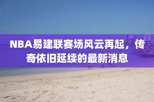 NBA易建聯(lián)賽場風(fēng)云再起，傳奇依舊延續(xù)的最新消息