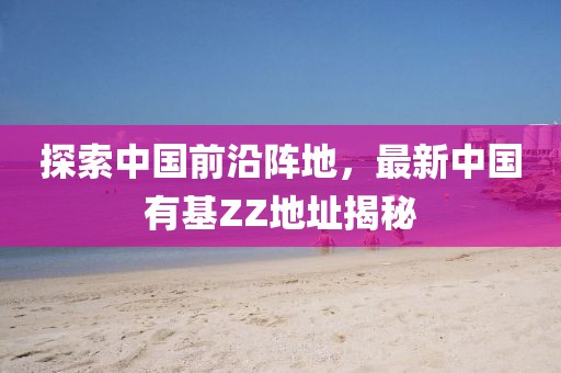 探索中國(guó)前沿陣地，最新中國(guó)有基ZZ地址揭秘