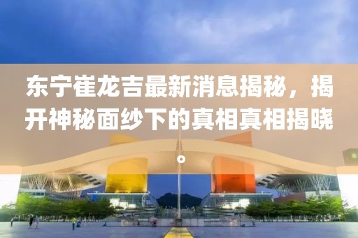 東寧崔龍吉最新消息揭秘，揭開神秘面紗下的真相真相揭曉。