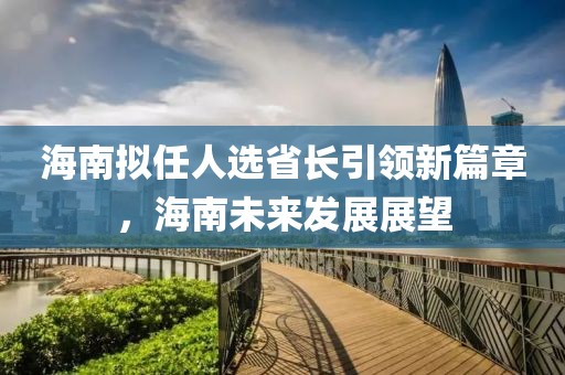 海南擬任人選省長引領(lǐng)新篇章，海南未來發(fā)展展望