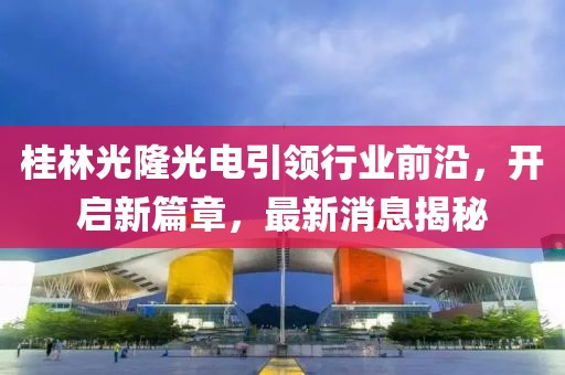 桂林光隆光電引領(lǐng)行業(yè)前沿，開啟新篇章，最新消息揭秘