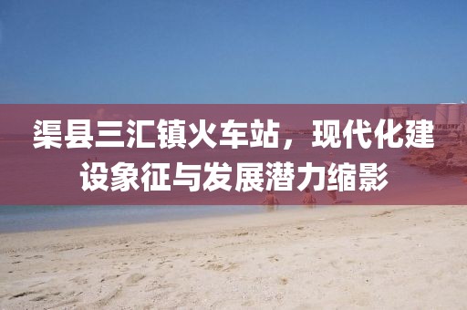 渠縣三匯鎮(zhèn)火車站，現(xiàn)代化建設(shè)象征與發(fā)展?jié)摿s影