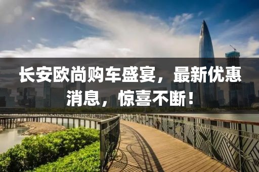 長安歐尚購車盛宴，最新優(yōu)惠消息，驚喜不斷！