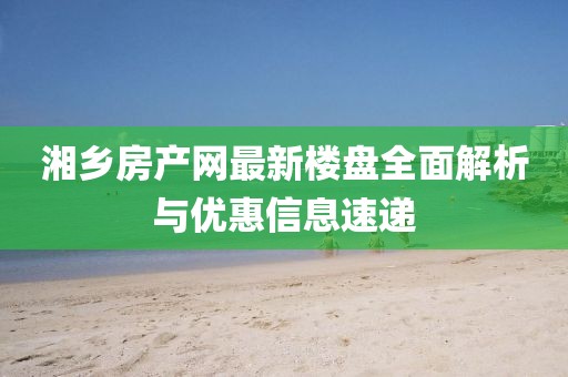 湘鄉(xiāng)房產(chǎn)網(wǎng)最新樓盤(pán)全面解析與優(yōu)惠信息速遞