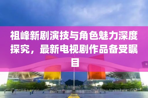 祖峰新劇演技與角色魅力深度探究，最新電視劇作品備受矚目