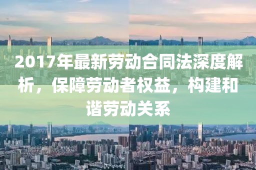 2017年最新勞動(dòng)合同法深度解析，保障勞動(dòng)者權(quán)益，構(gòu)建和諧勞動(dòng)關(guān)系