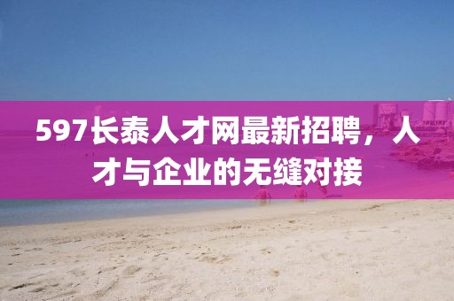 597長(zhǎng)泰人才網(wǎng)最新招聘，人才與企業(yè)的無(wú)縫對(duì)接