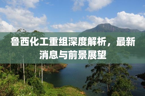魯西化工重組深度解析，最新消息與前景展望