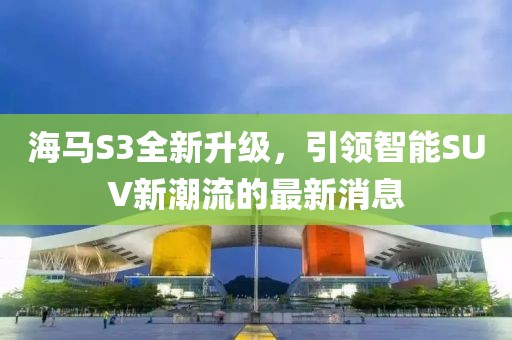 海馬S3全新升級，引領智能SUV新潮流的最新消息