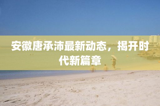 安徽唐承沛最新動(dòng)態(tài)，揭開時(shí)代新篇章