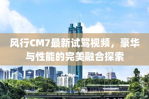 風行CM7最新試駕視頻，豪華與性能的完美融合探索