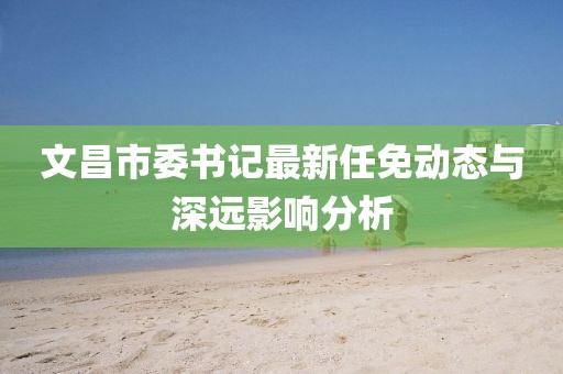 文昌市委書(shū)記最新任免動(dòng)態(tài)與深遠(yuǎn)影響分析