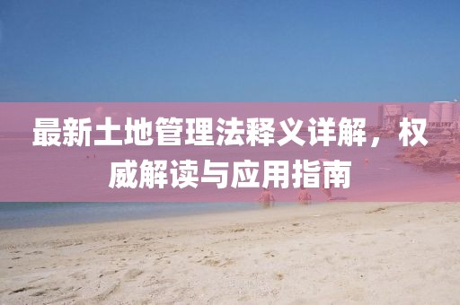 最新土地管理法釋義詳解，權(quán)威解讀與應(yīng)用指南