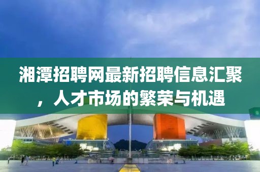 湘潭招聘網(wǎng)最新招聘信息匯聚，人才市場的繁榮與機遇