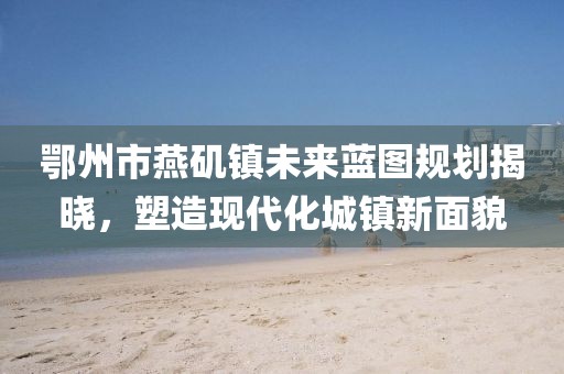 鄂州市燕磯鎮(zhèn)未來藍(lán)圖規(guī)劃揭曉，塑造現(xiàn)代化城鎮(zhèn)新面貌