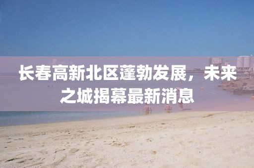 長春高新北區(qū)蓬勃發(fā)展，未來之城揭幕最新消息