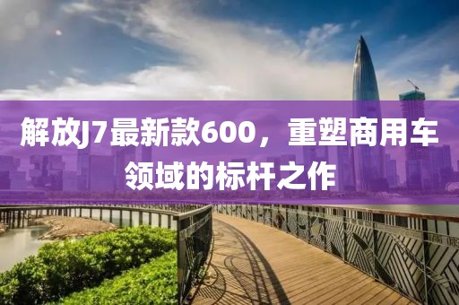 解放J7最新款600，重塑商用車領(lǐng)域的標(biāo)桿之作