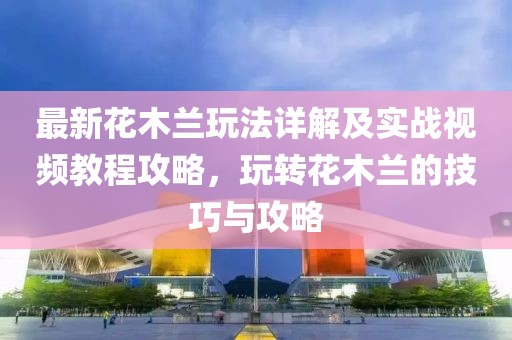 最新花木蘭玩法詳解及實戰(zhàn)視頻教程攻略，玩轉(zhuǎn)花木蘭的技巧與攻略