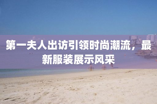 第一夫人出訪引領時尚潮流，最新服裝展示風采