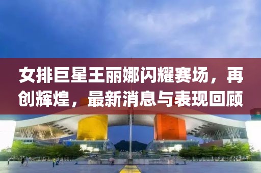 女排巨星王麗娜閃耀賽場，再創(chuàng)輝煌，最新消息與表現(xiàn)回顧