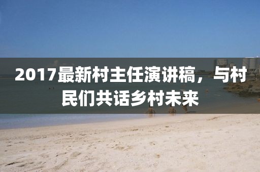 2017最新村主任演講稿，與村民們共話鄉(xiāng)村未來