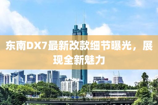 東南DX7最新改款細節(jié)曝光，展現(xiàn)全新魅力