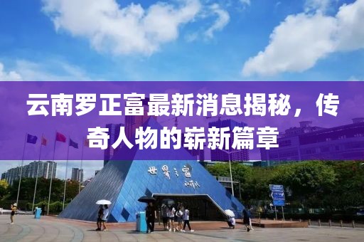 云南羅正富最新消息揭秘，傳奇人物的嶄新篇章