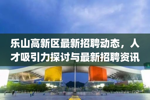 樂山高新區(qū)最新招聘動(dòng)態(tài)，人才吸引力探討與最新招聘資訊
