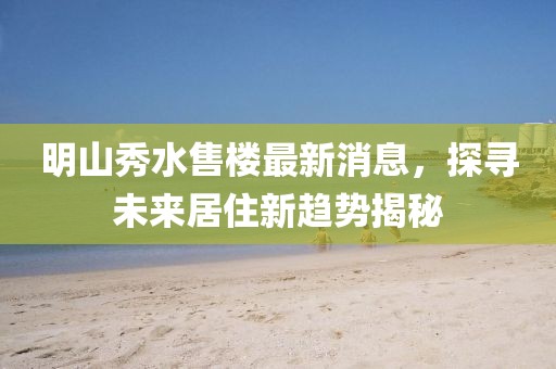 明山秀水售樓最新消息，探尋未來(lái)居住新趨勢(shì)揭秘