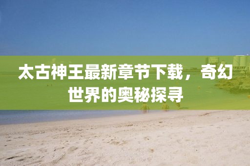 太古神王最新章節(jié)下載，奇幻世界的奧秘探尋