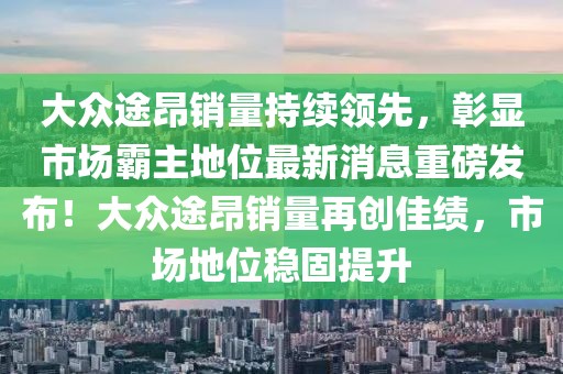 大眾途昂銷(xiāo)量持續(xù)領(lǐng)先，彰顯市場(chǎng)霸主地位最新消息重磅發(fā)布！大眾途昂銷(xiāo)量再創(chuàng)佳績(jī)，市場(chǎng)地位穩(wěn)固提升