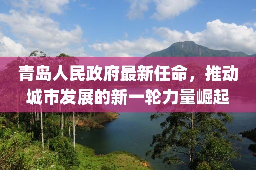 青島人民政府最新任命，推動(dòng)城市發(fā)展的新一輪力量崛起