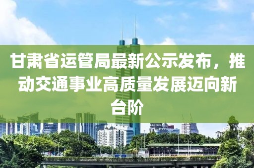 甘肅省運(yùn)管局最新公示發(fā)布，推動交通事業(yè)高質(zhì)量發(fā)展邁向新臺階