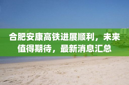 合肥安康高鐵進展順利，未來值得期待，最新消息匯總