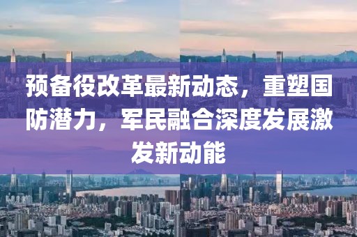 預備役改革最新動態(tài)，重塑國防潛力，軍民融合深度發(fā)展激發(fā)新動能