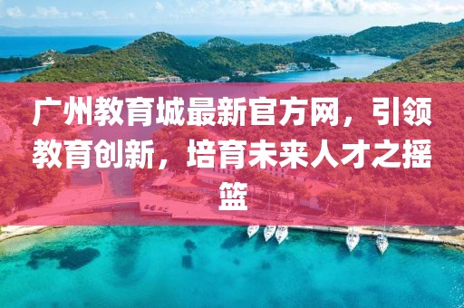 廣州教育城最新官方網(wǎng)，引領(lǐng)教育創(chuàng)新，培育未來人才之搖籃