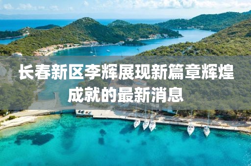 長春新區(qū)李輝展現(xiàn)新篇章輝煌成就的最新消息