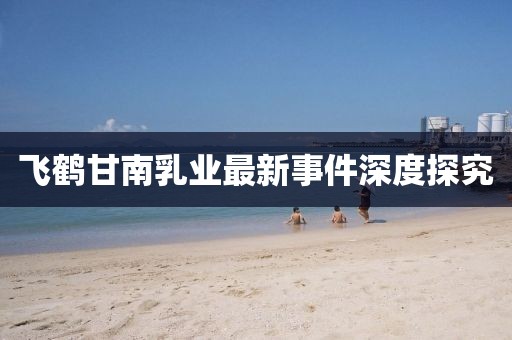 飛鶴甘南乳業(yè)最新事件深度探究