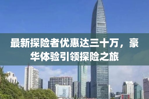 最新探險者優(yōu)惠達(dá)三十萬，豪華體驗引領(lǐng)探險之旅