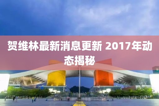 賀維林最新消息更新 2017年動態(tài)揭秘